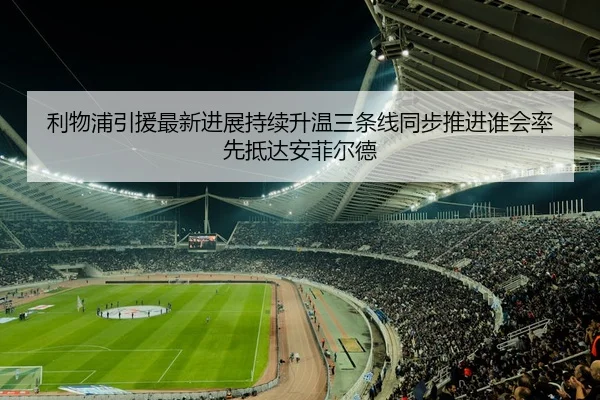 利物浦引援最新进展持续升温三条线同步推进谁会率先抵达安菲尔德