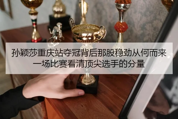 孙颖莎重庆站夺冠背后那股稳劲从何而来一场比赛看清顶尖选手的分量